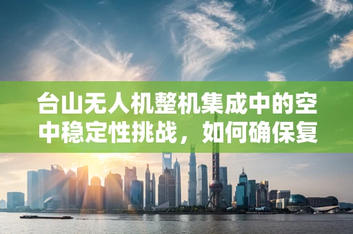 台山无人机整机集成中的空中稳定性挑战，如何确保复杂环境下的稳定飞行？