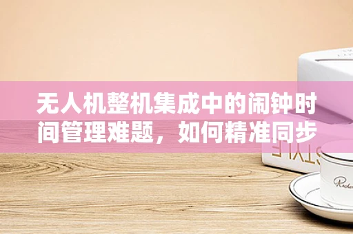 无人机整机集成中的闹钟时间管理难题，如何精准同步飞行任务？
