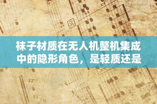 袜子材质在无人机整机集成中的隐形角色，是轻质还是耐用？