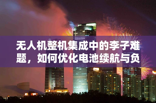 无人机整机集成中的李子难题，如何优化电池续航与负载平衡？