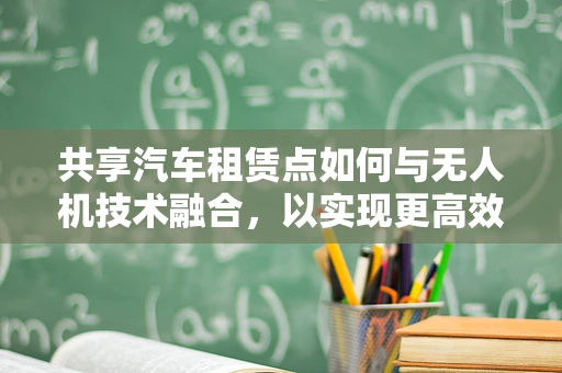 共享汽车租赁点如何与无人机技术融合，以实现更高效的物流与运维？