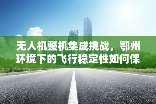无人机整机集成挑战，鄂州环境下的飞行稳定性如何保障？
