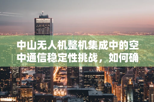 中山无人机整机集成中的空中通信稳定性挑战，如何确保信号无界传输？