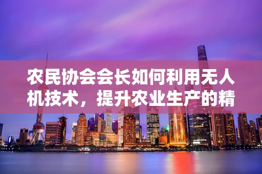 农民协会会长如何利用无人机技术，提升农业生产的精准性与效率？