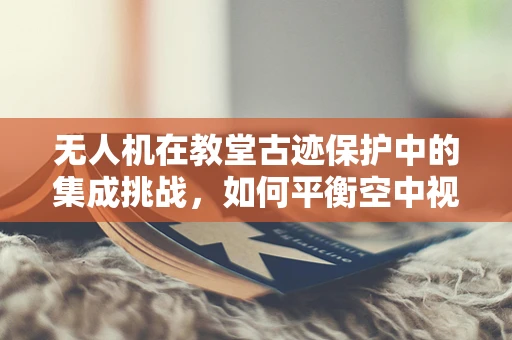 无人机在教堂古迹保护中的集成挑战，如何平衡空中视角与宗教圣地尊重？