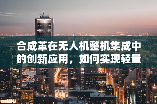 合成革在无人机整机集成中的创新应用，如何实现轻量化与耐久性的双重突破？