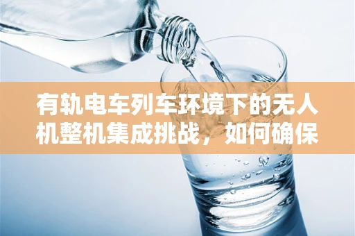 有轨电车列车环境下的无人机整机集成挑战，如何确保安全与高效？