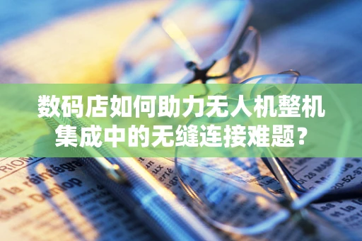 数码店如何助力无人机整机集成中的无缝连接难题？