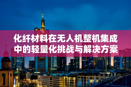 化纤材料在无人机整机集成中的轻量化挑战与解决方案