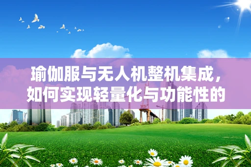 瑜伽服与无人机整机集成，如何实现轻量化与功能性的完美结合？