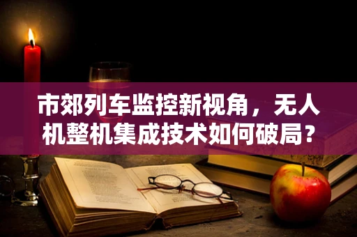 市郊列车监控新视角，无人机整机集成技术如何破局？