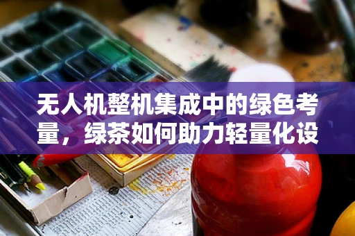 无人机整机集成中的绿色考量，绿茶如何助力轻量化设计？
