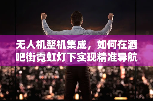 无人机整机集成，如何在酒吧街霓虹灯下实现精准导航与避障？