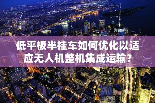 低平板半挂车如何优化以适应无人机整机集成运输？