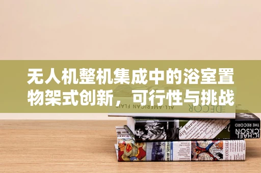 无人机整机集成中的浴室置物架式创新，可行性与挑战？