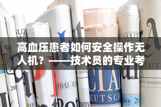 高血压患者如何安全操作无人机？——技术员的专业考量
