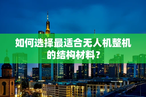 如何选择最适合无人机整机的结构材料？
