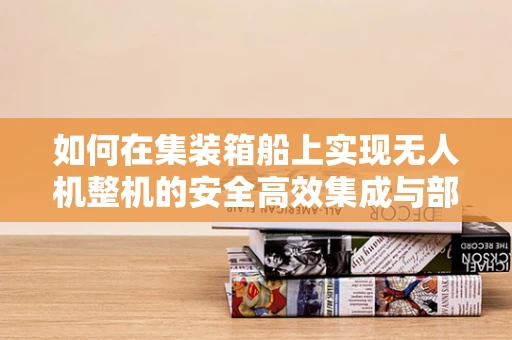如何在集装箱船上实现无人机整机的安全高效集成与部署？
