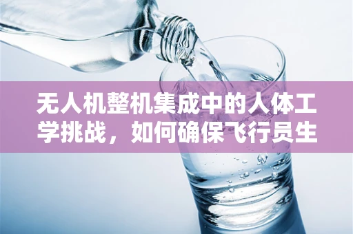 无人机整机集成中的人体工学挑战，如何确保飞行员生理安全？