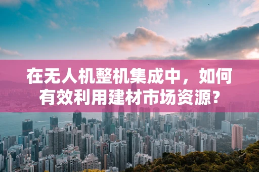 在无人机整机集成中，如何有效利用建材市场资源？