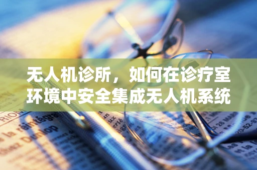 无人机诊所，如何在诊疗室环境中安全集成无人机系统？