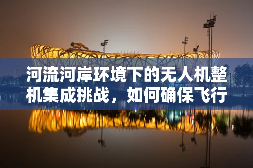 河流河岸环境下的无人机整机集成挑战，如何确保飞行安全与数据准确性？