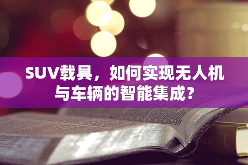 SUV载具，如何实现无人机与车辆的智能集成？