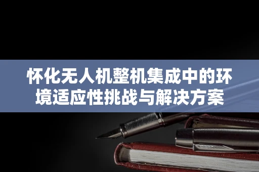 怀化无人机整机集成中的环境适应性挑战与解决方案