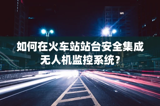 如何在火车站站台安全集成无人机监控系统？