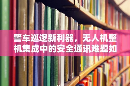 警车巡逻新利器，无人机整机集成中的安全通讯难题如何破？