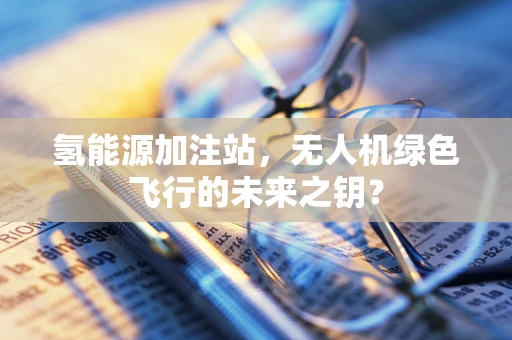 氢能源加注站，无人机绿色飞行的未来之钥？