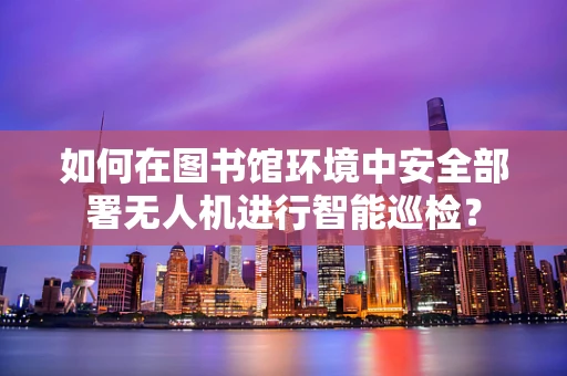 如何在图书馆环境中安全部署无人机进行智能巡检？