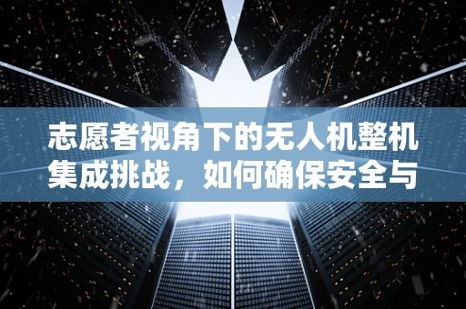 志愿者视角下的无人机整机集成挑战，如何确保安全与效率的双重保障？