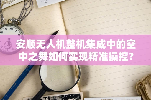 安顺无人机整机集成中的空中之舞如何实现精准操控？