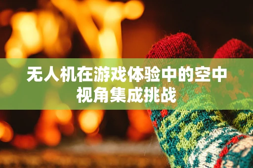 无人机在游戏体验中的空中视角集成挑战