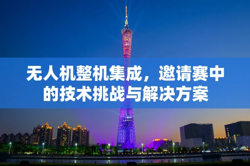 无人机整机集成，邀请赛中的技术挑战与解决方案
