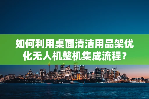 如何利用桌面清洁用品架优化无人机整机集成流程？