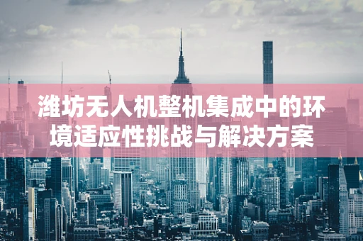 潍坊无人机整机集成中的环境适应性挑战与解决方案
