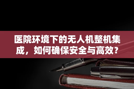 医院环境下的无人机整机集成，如何确保安全与高效？