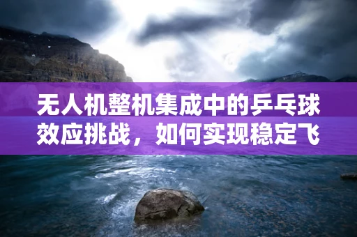 无人机整机集成中的乒乓球效应挑战，如何实现稳定飞行？
