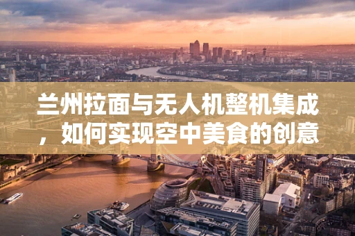兰州拉面与无人机整机集成，如何实现空中美食的创意配送？