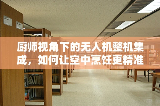 厨师视角下的无人机整机集成，如何让空中烹饪更精准？