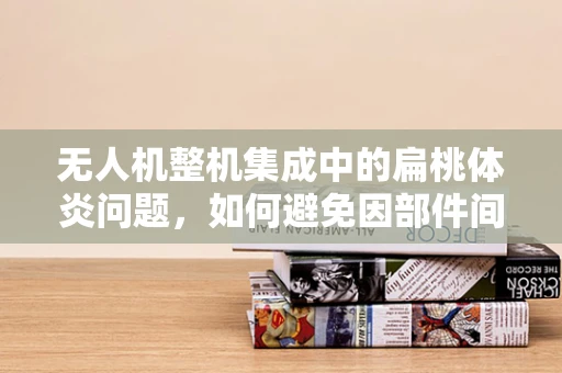 无人机整机集成中的扁桃体炎问题，如何避免因部件间不兼容导致的性能下降？