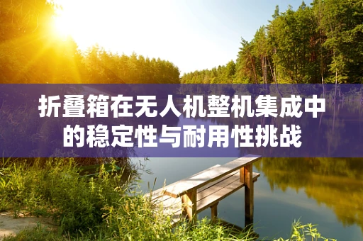 折叠箱在无人机整机集成中的稳定性与耐用性挑战