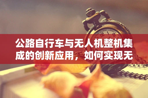 公路自行车与无人机整机集成的创新应用，如何实现无缝连接？