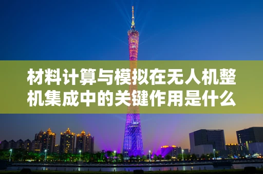材料计算与模拟在无人机整机集成中的关键作用是什么？