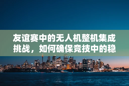 友谊赛中的无人机整机集成挑战，如何确保竞技中的稳定与安全？