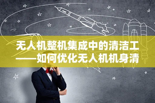 无人机整机集成中的清洁工——如何优化无人机机身清洁机制？