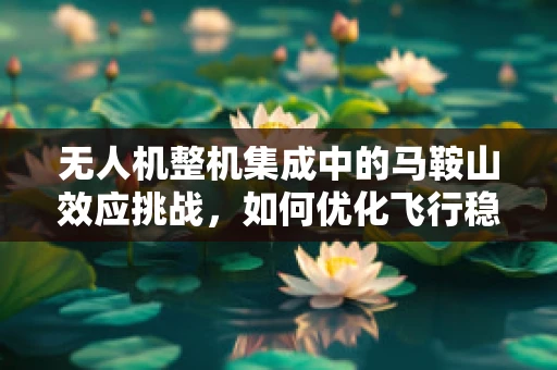 无人机整机集成中的马鞍山效应挑战，如何优化飞行稳定性？
