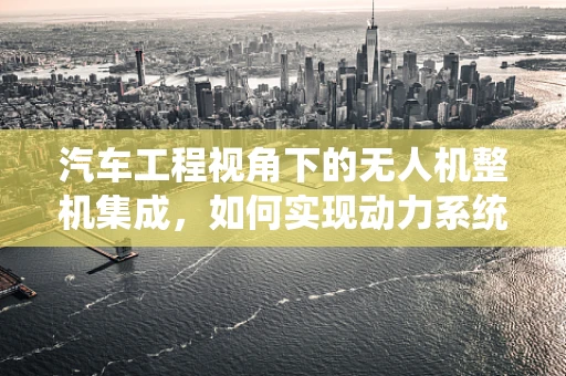汽车工程视角下的无人机整机集成，如何实现动力系统与飞行控制的完美融合？